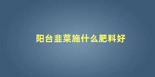 阳台种的韭菜施什么肥(阳台韭菜用什么肥料长得旺)